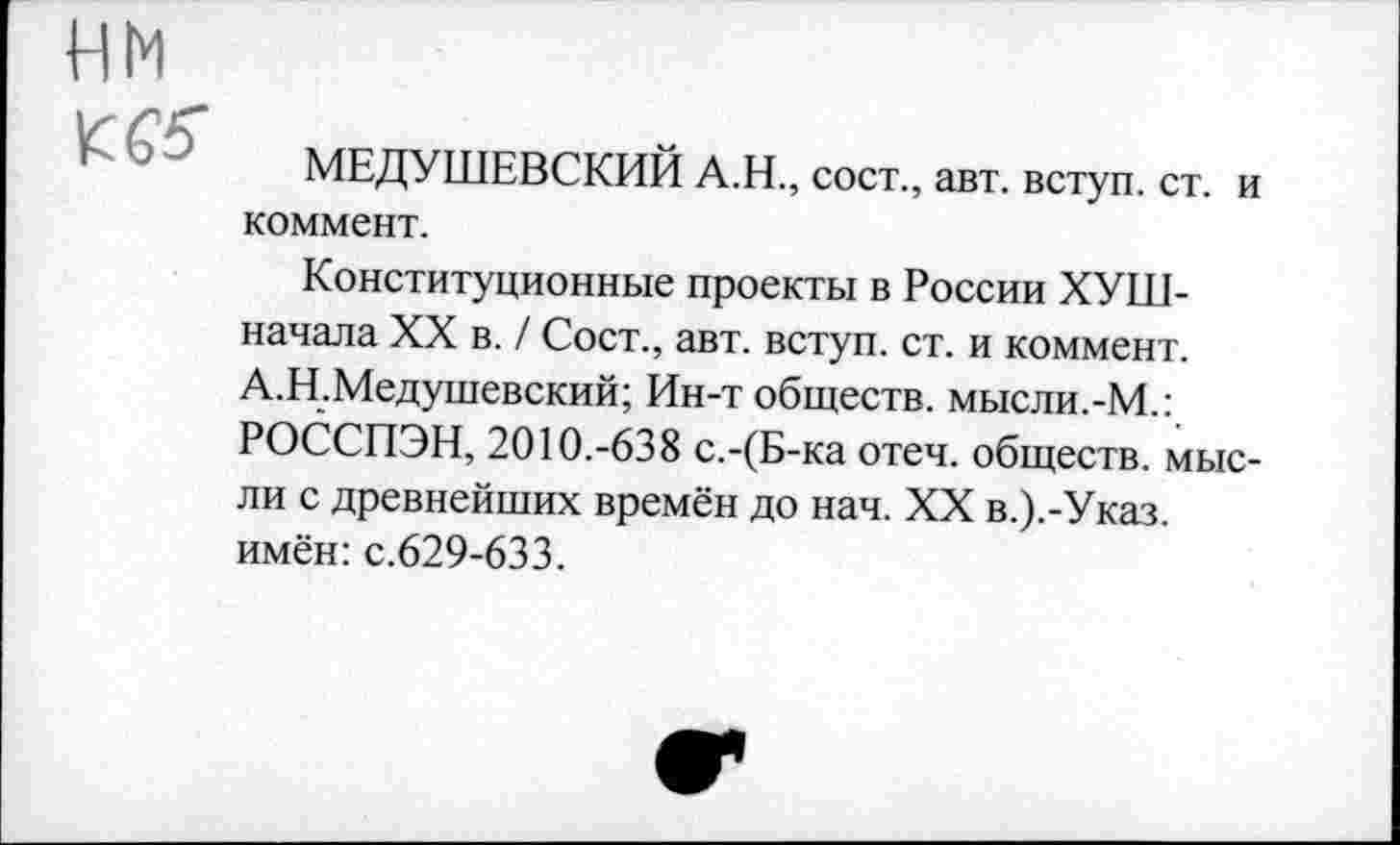 ﻿нм

МЕДУШЕВСКИЙ А.Н., сост., авт. вступ. ст. и коммент.
Конституционные проекты в России ХУШ-начала XX в. / Сост., авт. вступ. ст. и коммент. А.Н.Медушевский; Ин-т обществ, мысли.-М.: РОССПЭН, 2010.-638 с.-(Б-ка отеч. обществ, мысли с древнейших времён до нач. XX в.).-Указ. имён: с.629-633.